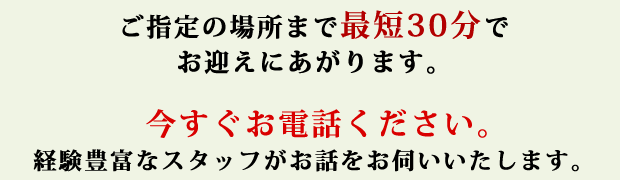 ご指定の場所まで最短30分でお迎えにあがります。